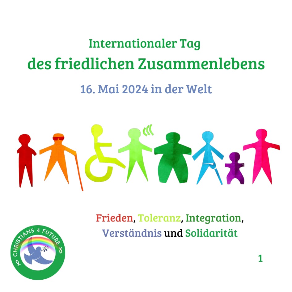 Acht bunte menschliche Silhouetten nebeneinander, die individuelle Merkmale aufweisen: Die Person ganz links hat nur einen Arm, die Person rechts daneben trägt eine Sonnenbrille und hält einen Stock, die Person rechts daneben sitzt im Rollstuhl, die Person rechts daneben hat ein Symbol für Schallwellen neben ihrem Kopf, die Person rechts daneben hat eine kurvigere Silhouette als die anderen, die Person rechts daneben trägt eine Beinprothese, die Person rechts daneben ist kleiner als die anderen. Text: "Internationaler Tag des friedlichen Zusammenlebens, 16. Mai 2024 in der Welt. Frieden, Toleranz, Integration, Verständnis und Solidarität." Unten links das mit einem Regenbogen verzierte Logo der Christians for Future.