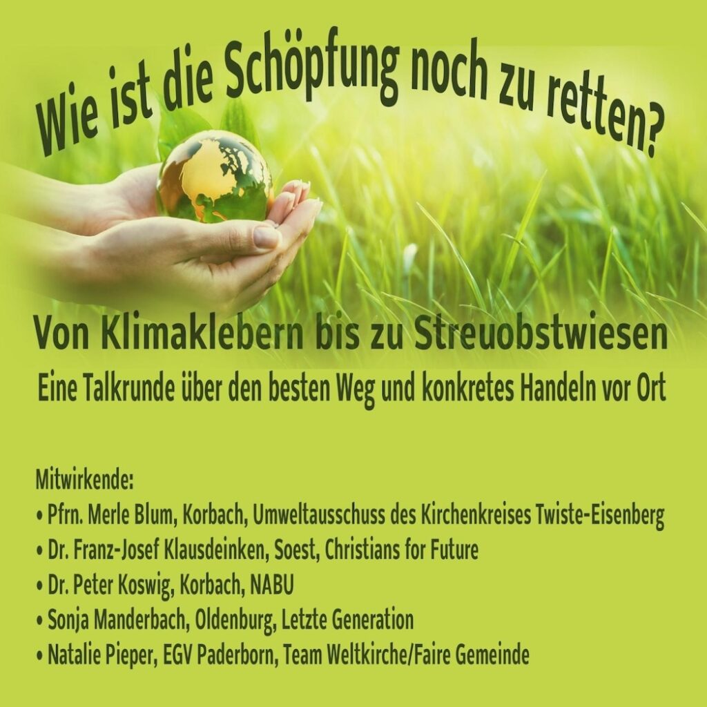 Grüner Hintergrund, in der oberen Hälfte des Bildes eine Wiesenfläche im Hintergrund, davor zwei Hände, die eine Erdkugel halten. Test: Wie ist die Schöpfung noch zu retten? Von Klimakleber*innen bis zu Streuobstwiesen. Eine Talkrunde über den besten Weg und konkretes Handeln vor Ort. Mitwirkende: Pfrn. Merle Blum, Korbach, Umweltausschuss des Kirchenkreises Twiste-Eisenberg - Dr. Franz-Josef Klausdeinken, Soest, C4F - Dr. Peter Koswig, Korbach, NABU - Sonja Manderbach, Oldenburg, Letzte Generation - Natalie Pieper, EGBV Paderborn, Team Weltkirche / Faire Gemeinde.